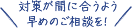 対策が間に合うよう早めのご相談を！