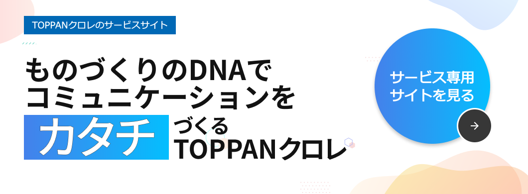 TOPPANクロレのサービスサイト 印刷・出版からデジタル制作までコミュニケーションをカタチにするTOPPANクロレ サービス専用サイトを見る→